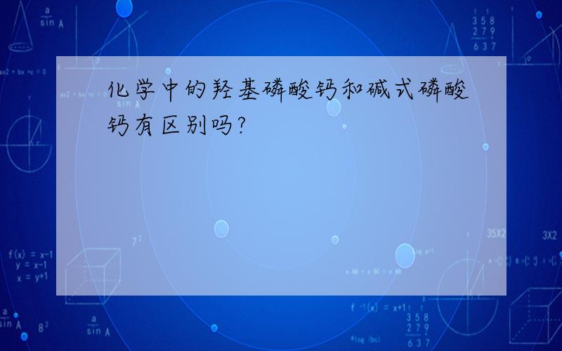 化学中的羟基磷酸钙和碱式磷酸钙有区别吗?