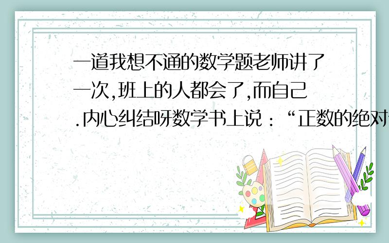 一道我想不通的数学题老师讲了一次,班上的人都会了,而自己.内心纠结呀数学书上说：“正数的绝对值是它本身；负数的绝对值是它