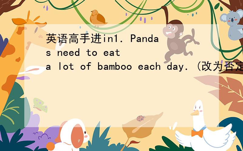 英语高手进in1．Pandas need to eat a lot of bamboo each day．(改为否定句)