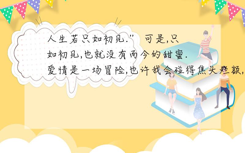 人生若只如初见.” 可是,只如初见,也就没有而今的甜蜜.爱情是一场冒险,也许我会碰得焦头烂额,也许我会重又变成孤单一人；