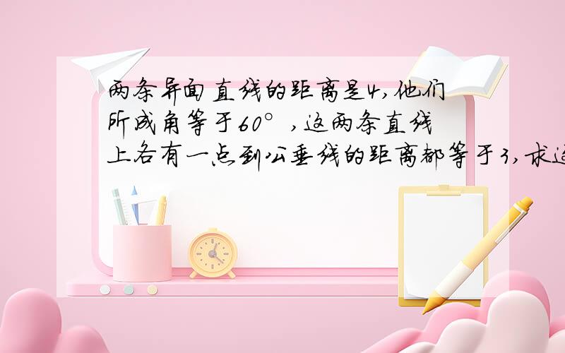 两条异面直线的距离是4,他们所成角等于60°,这两条直线上各有一点到公垂线的距离都等于3,求这两点的距