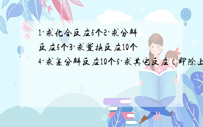 1·求化合反应5个2·求分解反应5个3·求置换反应10个4·求复分解反应10个5·求其它反应（即除上述4个基本反应之外的