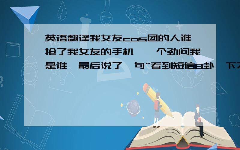 英语翻译我女友cos团的人谁抢了我女友的手机,一个劲问我是谁,最后说了一句“看到短信8卦一下不可以吗”什么意思,