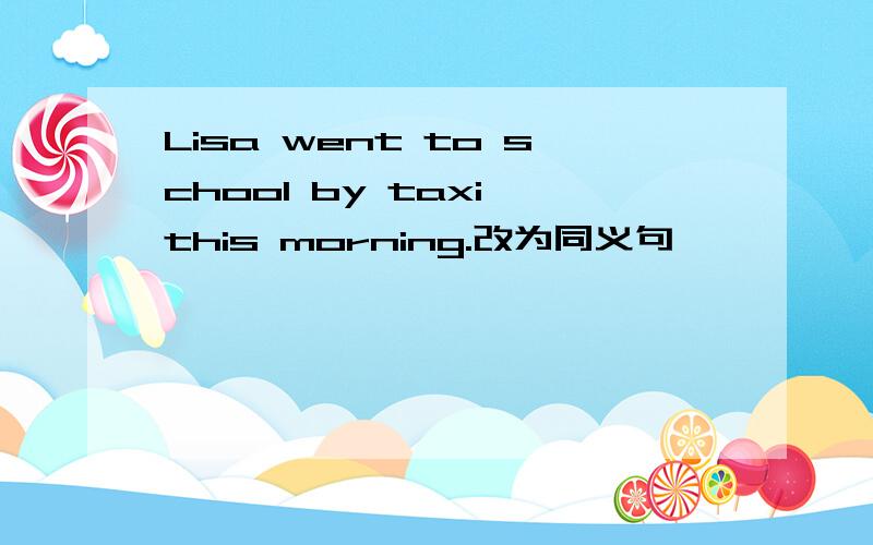 Lisa went to school by taxi this morning.改为同义句