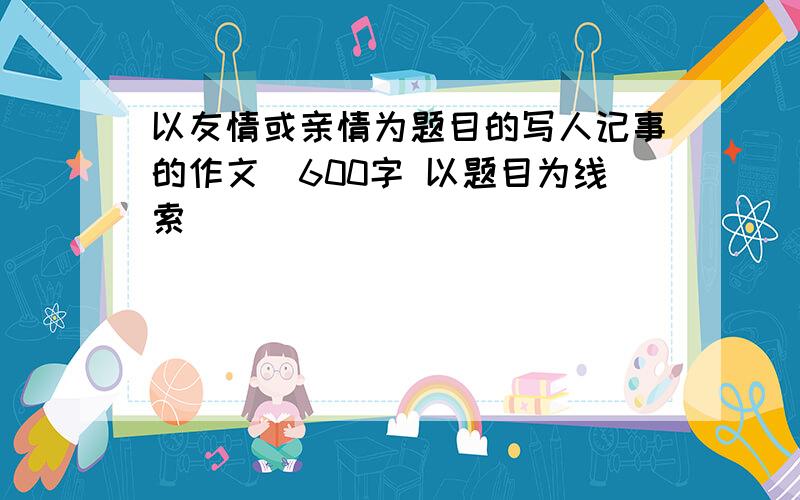 以友情或亲情为题目的写人记事的作文（600字 以题目为线索）