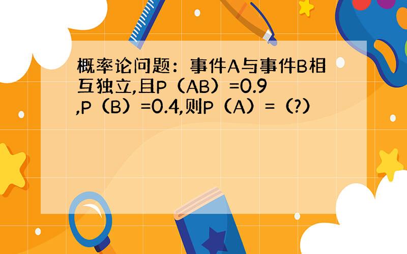 概率论问题：事件A与事件B相互独立,且P（AB）=0.9,P（B）=0.4,则P（A）=（?）