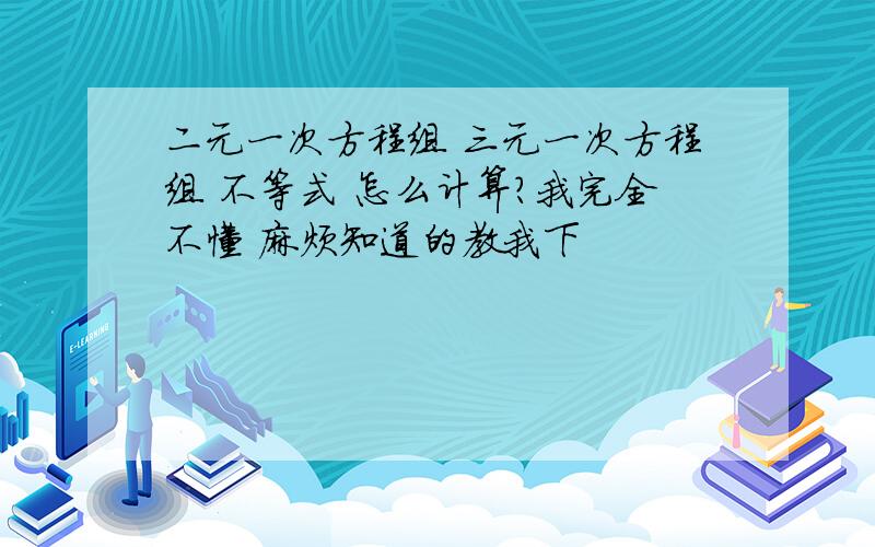 二元一次方程组 三元一次方程组 不等式 怎么计算?我完全不懂 麻烦知道的教我下