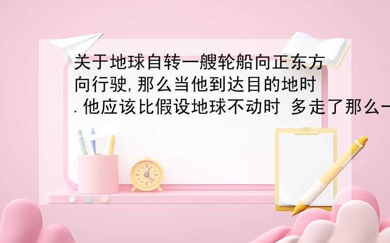 关于地球自转一艘轮船向正东方向行驶,那么当他到达目的地时.他应该比假设地球不动时 多走了那么一块时间.那么我的问题是,他