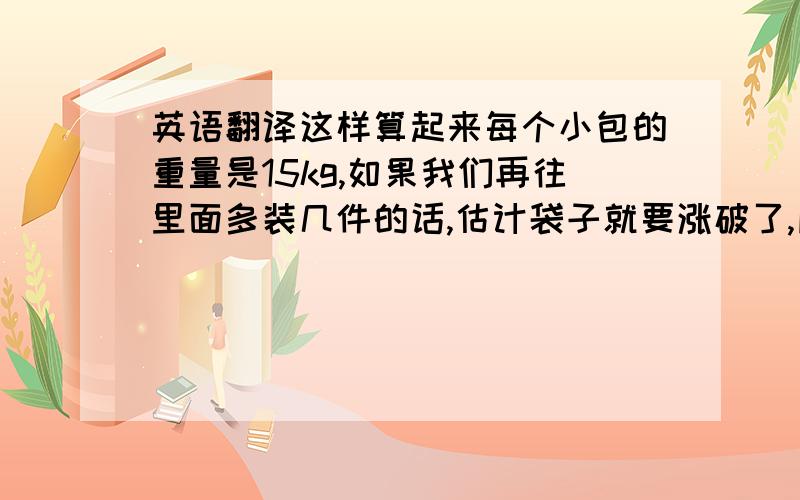 英语翻译这样算起来每个小包的重量是15kg,如果我们再往里面多装几件的话,估计袋子就要涨破了,所以保险起见,我们减少了每