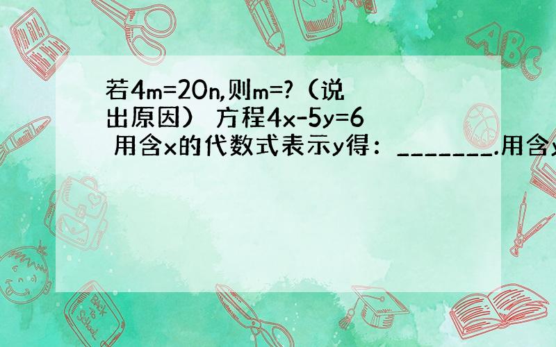 若4m=20n,则m=?（说出原因） 方程4x-5y=6 用含x的代数式表示y得：_______.用含y的代数式表示x得