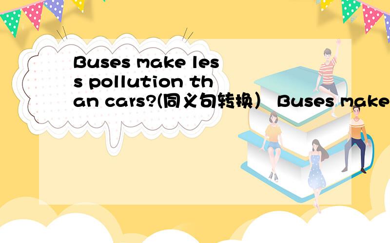 Buses make less pollution than cars?(同义句转换） Buses make ___ p