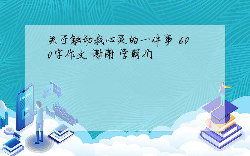 关于触动我心灵的一件事 600字作文 谢谢 学霸们