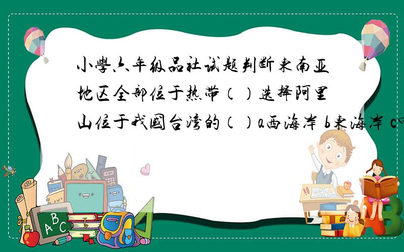 小学六年级品社试题判断东南亚地区全部位于热带（）选择阿里山位于我国台湾的（）a西海岸 b东海岸 c中部 四张品社卷子啊,