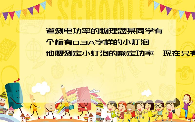 一道测电功率的物理题某同学有一个标有0.3A字样的小灯泡,他想测定小灯泡的额定功率,现在只有电压为6V的电源,电键,电压