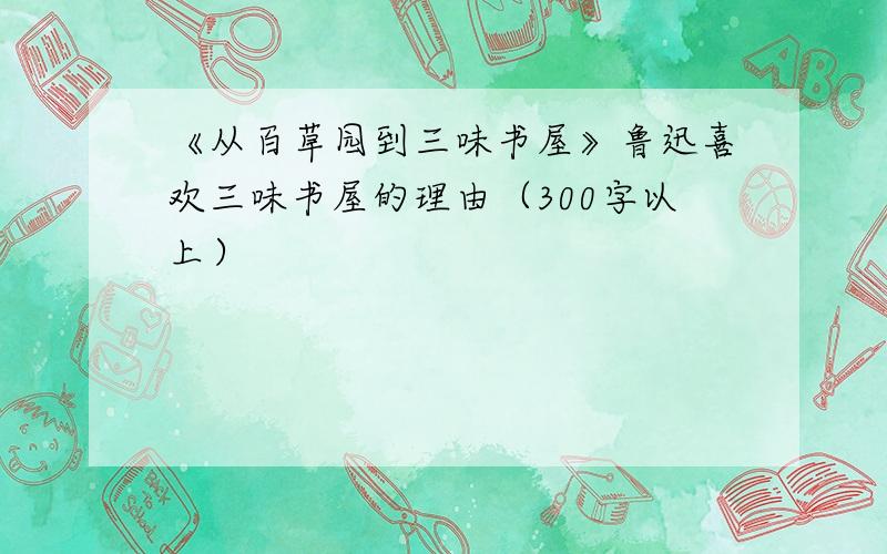 《从百草园到三味书屋》鲁迅喜欢三味书屋的理由（300字以上）