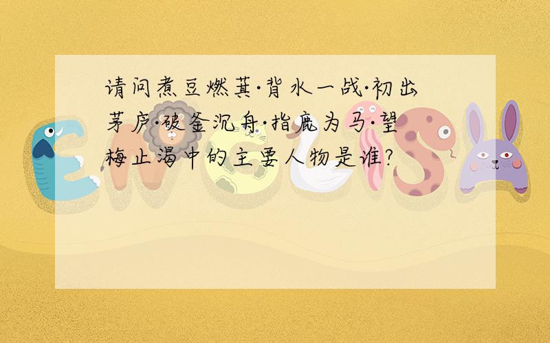 请问煮豆燃萁·背水一战·初出茅庐·破釜沉舟·指鹿为马·望梅止渴中的主要人物是谁?