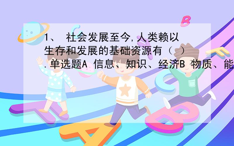 1、 社会发展至今,人类赖以生存和发展的基础资源有（ ）.单选题A 信息、知识、经济B 物质、能源、信息C