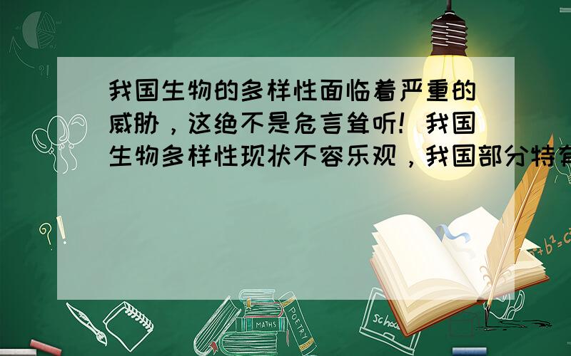 我国生物的多样性面临着严重的威胁，这绝不是危言耸听！我国生物多样性现状不容乐观，我国部分特有的珍稀动物、植物也濒临灭绝的