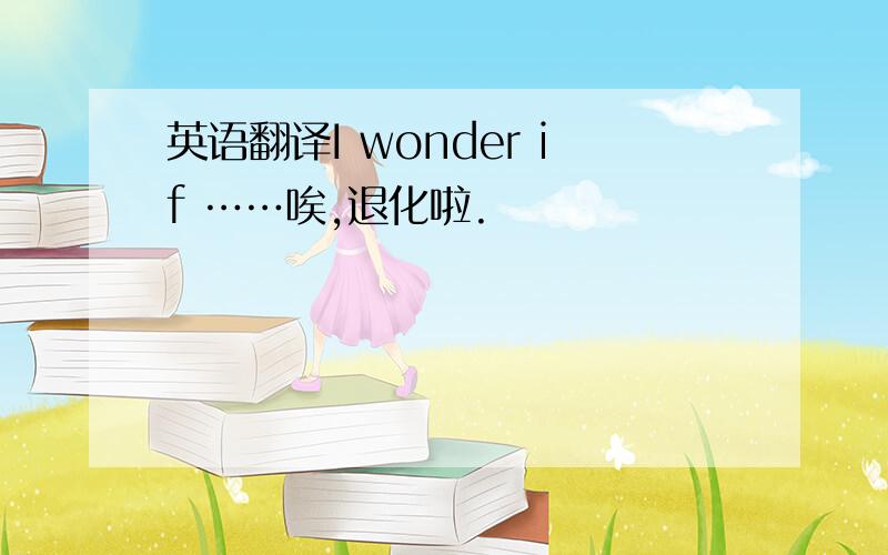 英语翻译I wonder if ……唉,退化啦.