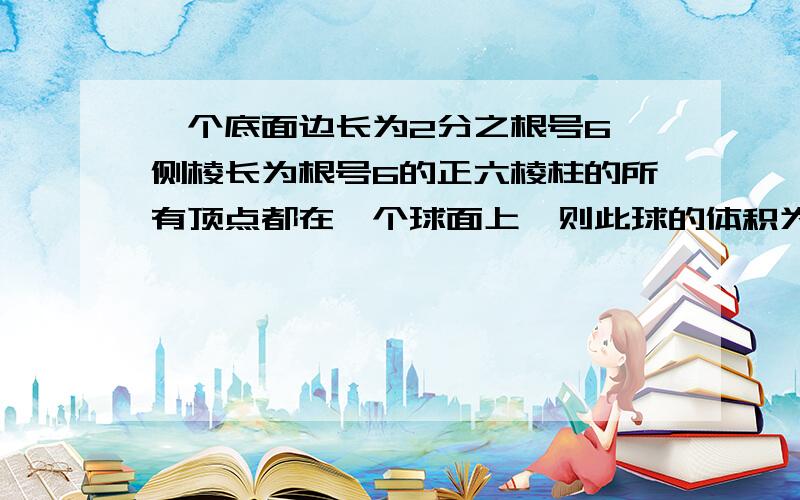 一个底面边长为2分之根号6,侧棱长为根号6的正六棱柱的所有顶点都在一个球面上,则此球的体积为?