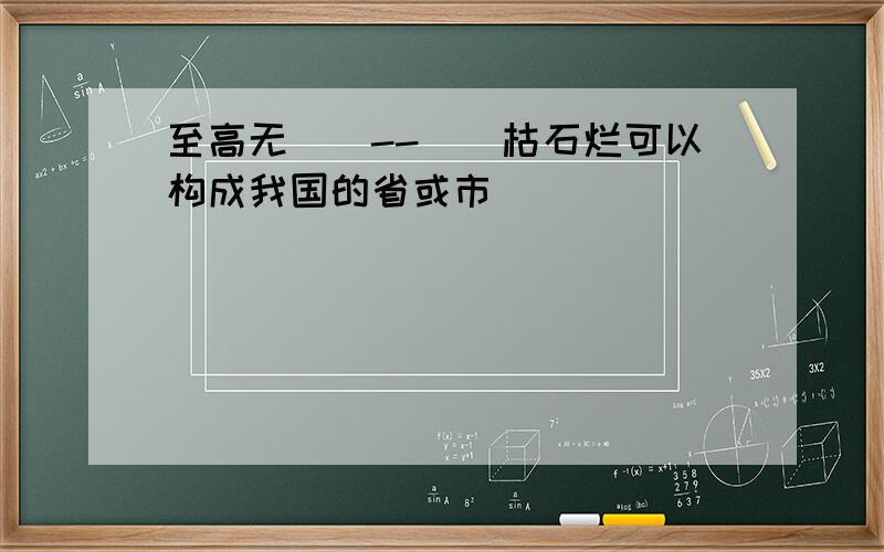 至高无（）--（）枯石烂可以构成我国的省或市