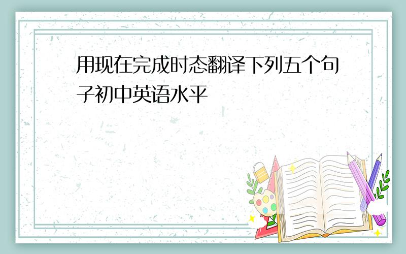 用现在完成时态翻译下列五个句子初中英语水平