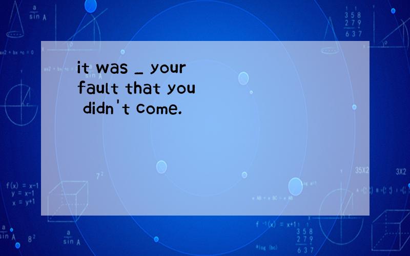 it was _ your fault that you didn't come.