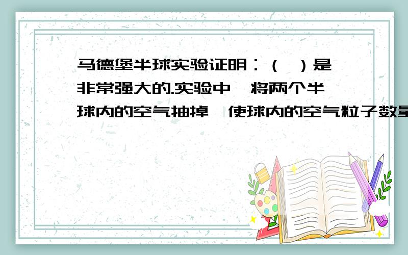 马德堡半球实验证明：（ ）是非常强大的.实验中,将两个半球内的空气抽掉,使球内的空气粒子数量减少,（ ）下降.球外的（