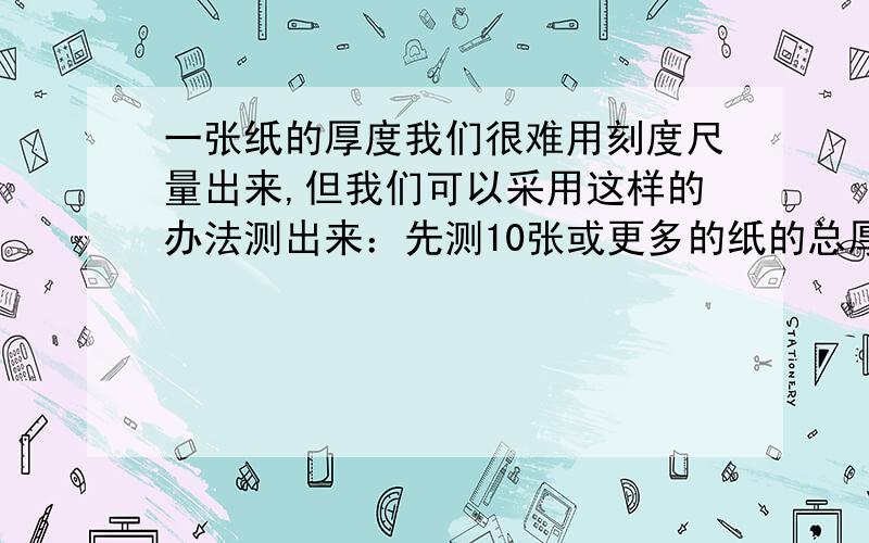 一张纸的厚度我们很难用刻度尺量出来,但我们可以采用这样的办法测出来：先测10张或更多的纸的总厚度