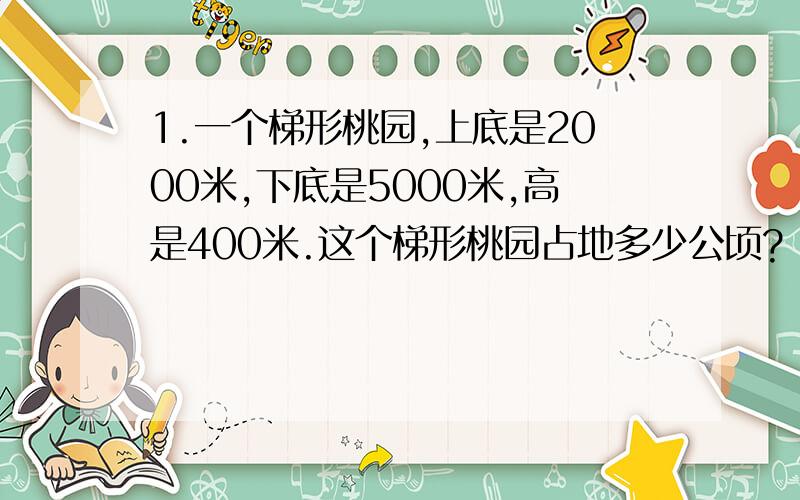 1.一个梯形桃园,上底是2000米,下底是5000米,高是400米.这个梯形桃园占地多少公顷?