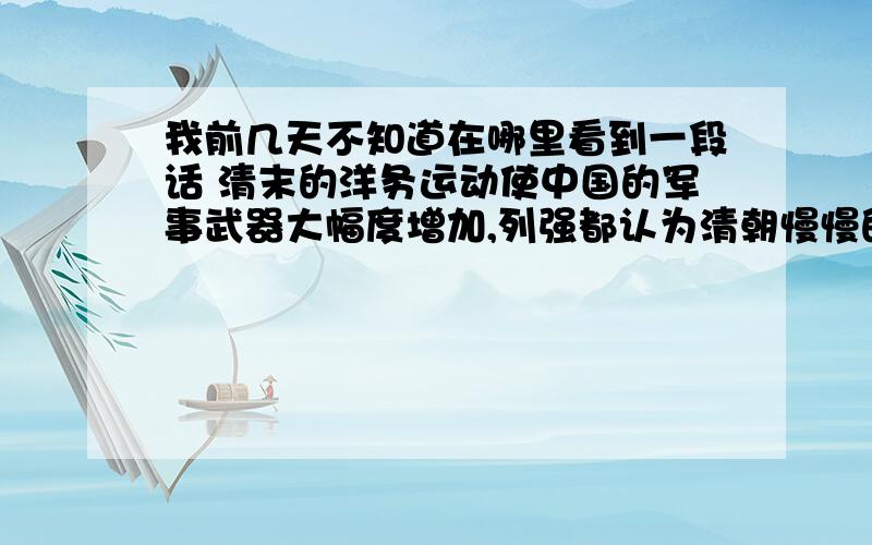 我前几天不知道在哪里看到一段话 清末的洋务运动使中国的军事武器大幅度增加,列强都认为清朝慢慢的走向进步.战船 武器在世界