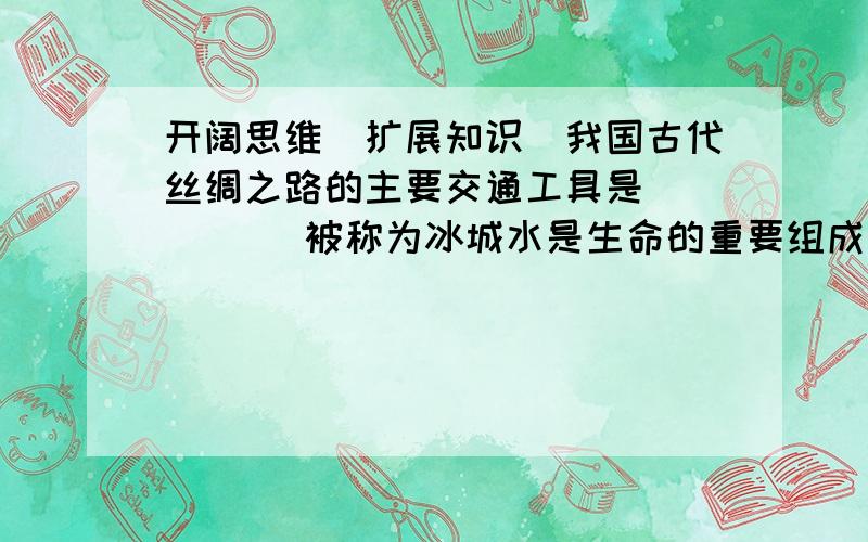 开阔思维（扩展知识）我国古代丝绸之路的主要交通工具是（ ）（ ）被称为冰城水是生命的重要组成部分,人体内（ ）%是水,我