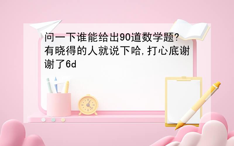 问一下谁能给出90道数学题?有晓得的人就说下哈,打心底谢谢了6d