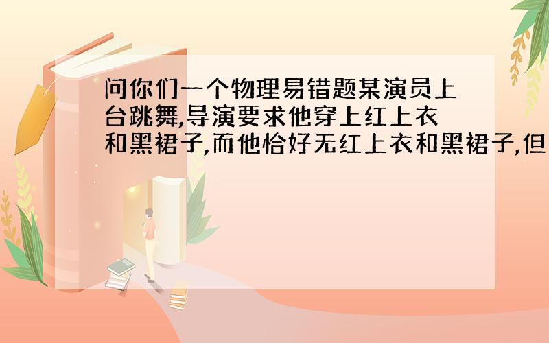 问你们一个物理易错题某演员上台跳舞,导演要求他穿上红上衣和黑裙子,而他恰好无红上衣和黑裙子,但有其他颜色的上衣和裙子,最