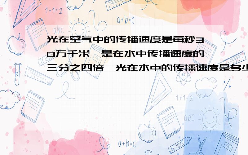 光在空气中的传播速度是每秒30万千米,是在水中传播速度的三分之四倍,光在水中的传播速度是多少?