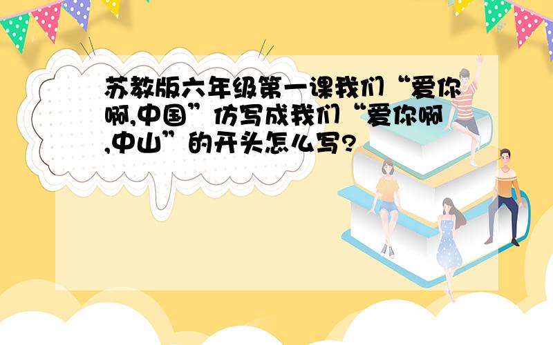 苏教版六年级第一课我们“爱你啊,中国”仿写成我们“爱你啊,中山”的开头怎么写?