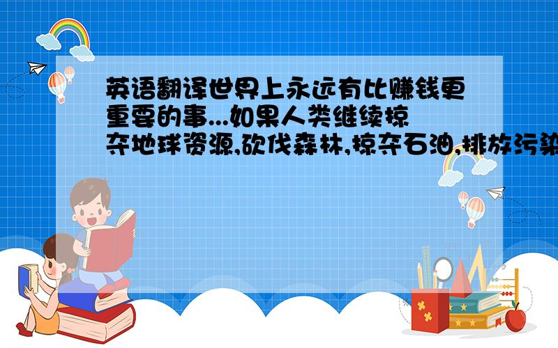 英语翻译世界上永远有比赚钱更重要的事...如果人类继续掠夺地球资源,砍伐森林,掠夺石油,排放污染,导致无数珍稀物种灭绝(