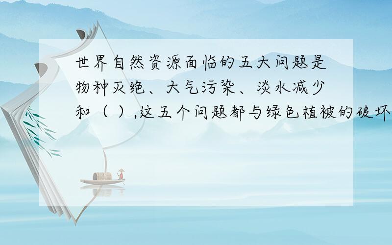 世界自然资源面临的五大问题是物种灭绝、大气污染、淡水减少和（ ）,这五个问题都与绿色植被的破坏有直接