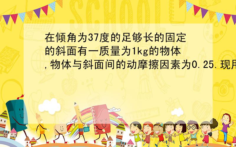 在倾角为37度的足够长的固定的斜面有一质量为1kg的物体,物体与斜面间的动摩擦因素为0.25.现用轻细绳将物体由静止沿斜