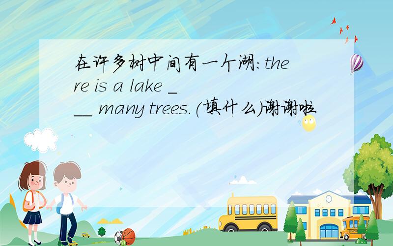 在许多树中间有一个湖:there is a lake ___ many trees.(填什么)谢谢啦