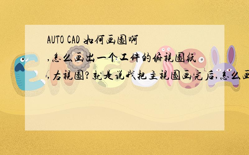 AUTO CAD 如何画图啊,怎么画出一个工件的俯视图纸,右视图?就是说我把主视图画完后,怎么画出俯视图,右