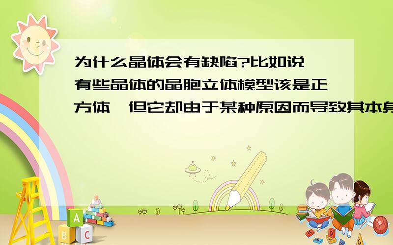 为什么晶体会有缺陷?比如说,有些晶体的晶胞立体模型该是正方体,但它却由于某种原因而导致其本身存在一定的结构缺陷,这是为什