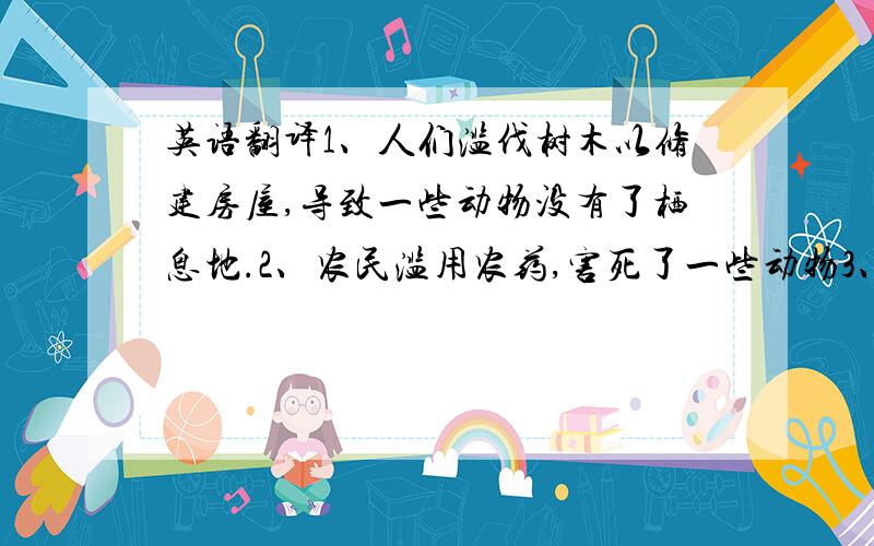 英语翻译1、人们滥伐树木以修建房屋,导致一些动物没有了栖息地.2、农民滥用农药,害死了一些动物3、为了赚钱,人们滥杀一些