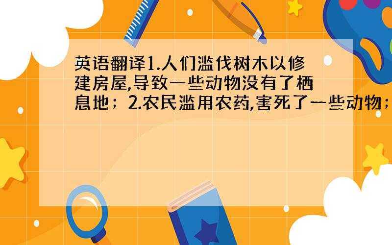 英语翻译1.人们滥伐树木以修建房屋,导致一些动物没有了栖息地；2.农民滥用农药,害死了一些动物；3.为了赚钱,人们滥杀一