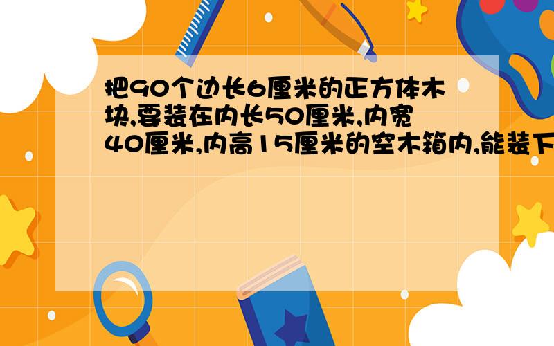 把90个边长6厘米的正方体木块,要装在内长50厘米,内宽40厘米,内高15厘米的空木箱内,能装下吗,请说明理由