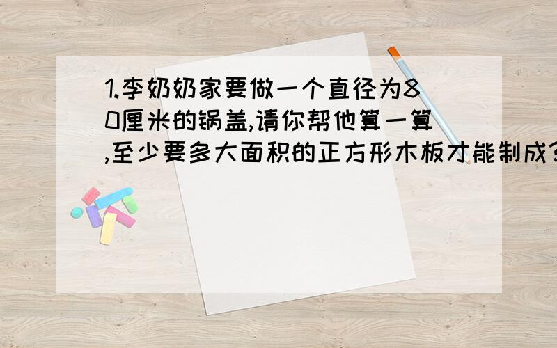 1.李奶奶家要做一个直径为80厘米的锅盖,请你帮他算一算,至少要多大面积的正方形木板才能制成?