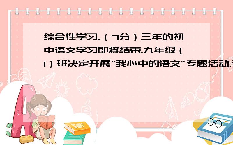 综合性学习。（7分）三年的初中语文学习即将结束，九年级（1）班决定开展“我心中的语文”专题活动，请你参加。 小题1:【感