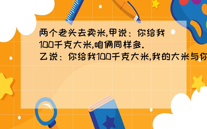 两个老头去卖米,甲说：你给我100千克大米,咱俩同样多.乙说：你给我100千克大米,我的大米与你的大米的质量比为5:1.