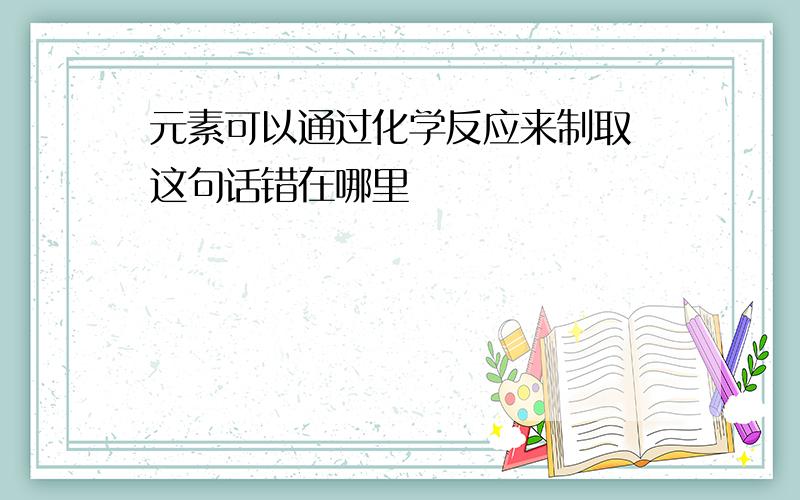 元素可以通过化学反应来制取 这句话错在哪里