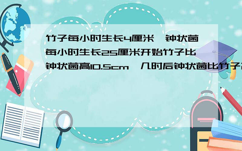 竹子每小时生长4厘米,钟状菌每小时生长25厘米开始竹子比钟状菌高10.5cm,几时后钟状菌比竹子高10.5cm